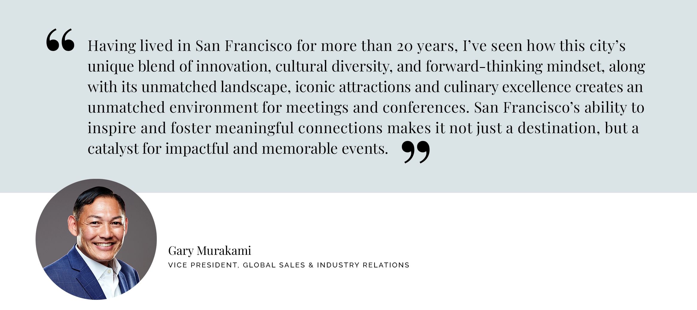 Having lived in San Francisco for more than 20 years, I’ve seen how this city’s unique blend of innovation, cultural diversity, and forward-thinking mindset, along with its unmatched landscape, iconic attractions and culinary excellence creates an unmatched environment for meetings and conferences. San Francisco’s ability to inspire and foster meaningful connections makes it not just a destination, but a catalyst for impactful and memorable events. - Gary Murakami Vice President, Global Sales & Industry Relations