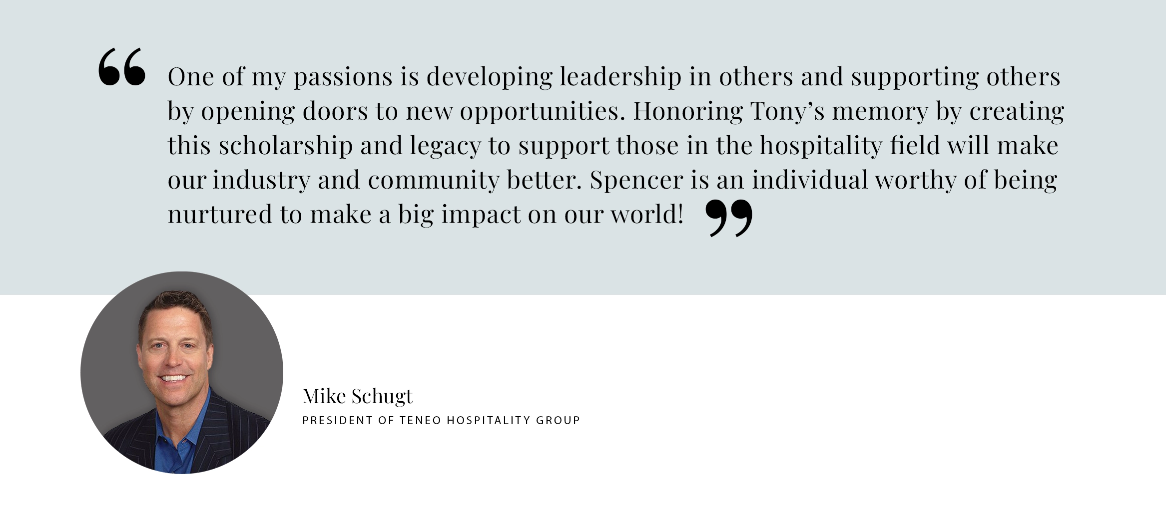 "One of my passion is developing leadership in others and supporting others by opening doors to new opportunities. Honoring Tony’s memory by creating this scholarship and legacy to support those in the hospitality field will make our industry and community better. Spencer is an individual worthy of being nurtured to make a big impact on our world!" – Mike Shugt, President of Teneo