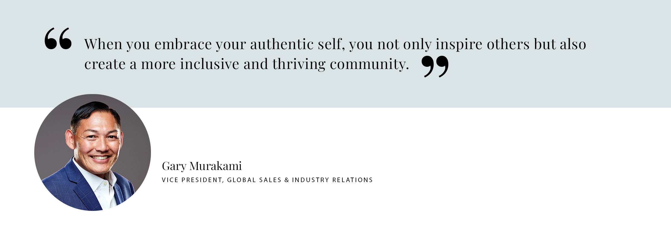 When you embrace your authentic self, you not only inspire others but also create a more inclusive and thriving community. Gary Murakami Vice President, Global Sales & Industry Relations