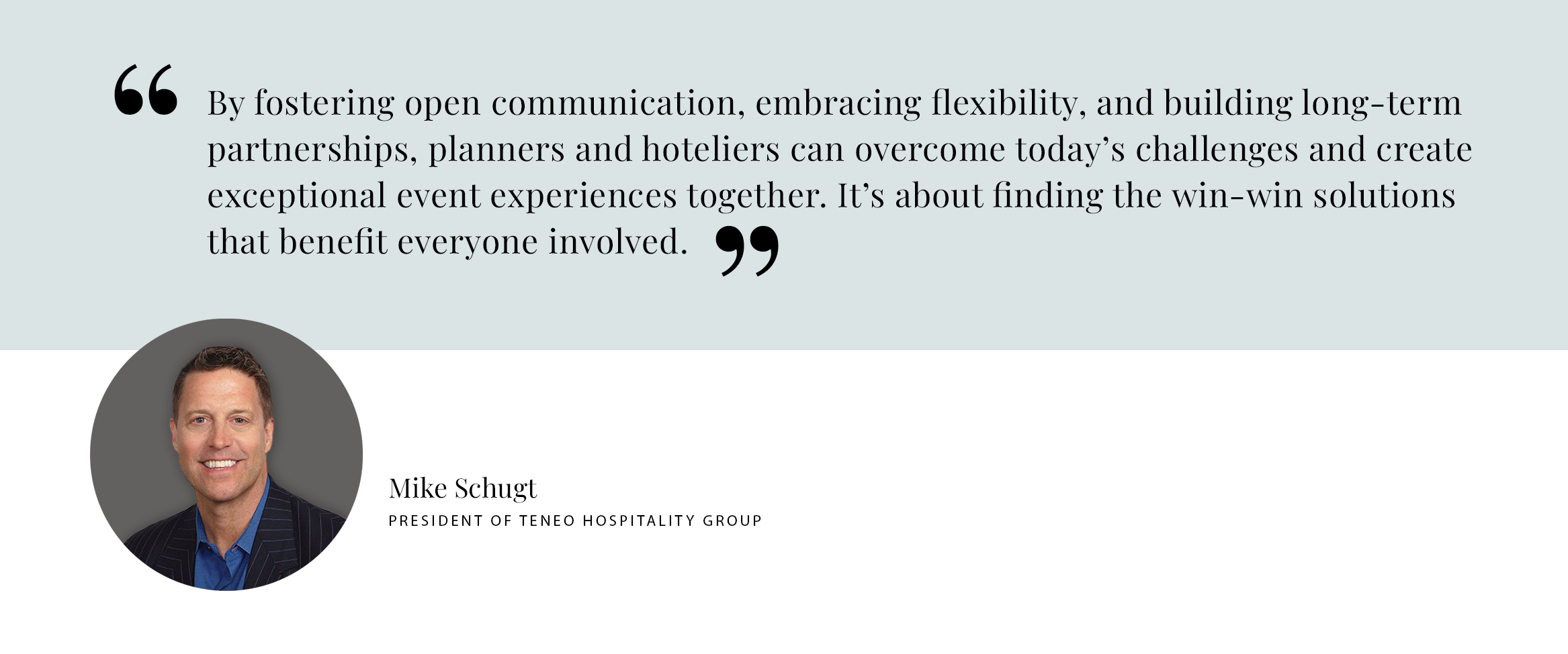 Pull Quote - By fostering open communication, embracing flexibility, and building long-term partnerships, planners and hoteliers can overcome today’s challenges and create exceptional event experiences together. It’s about finding the win-win solutions that benefit everyone involved. - Mike Schugt President of teneo hospitality group