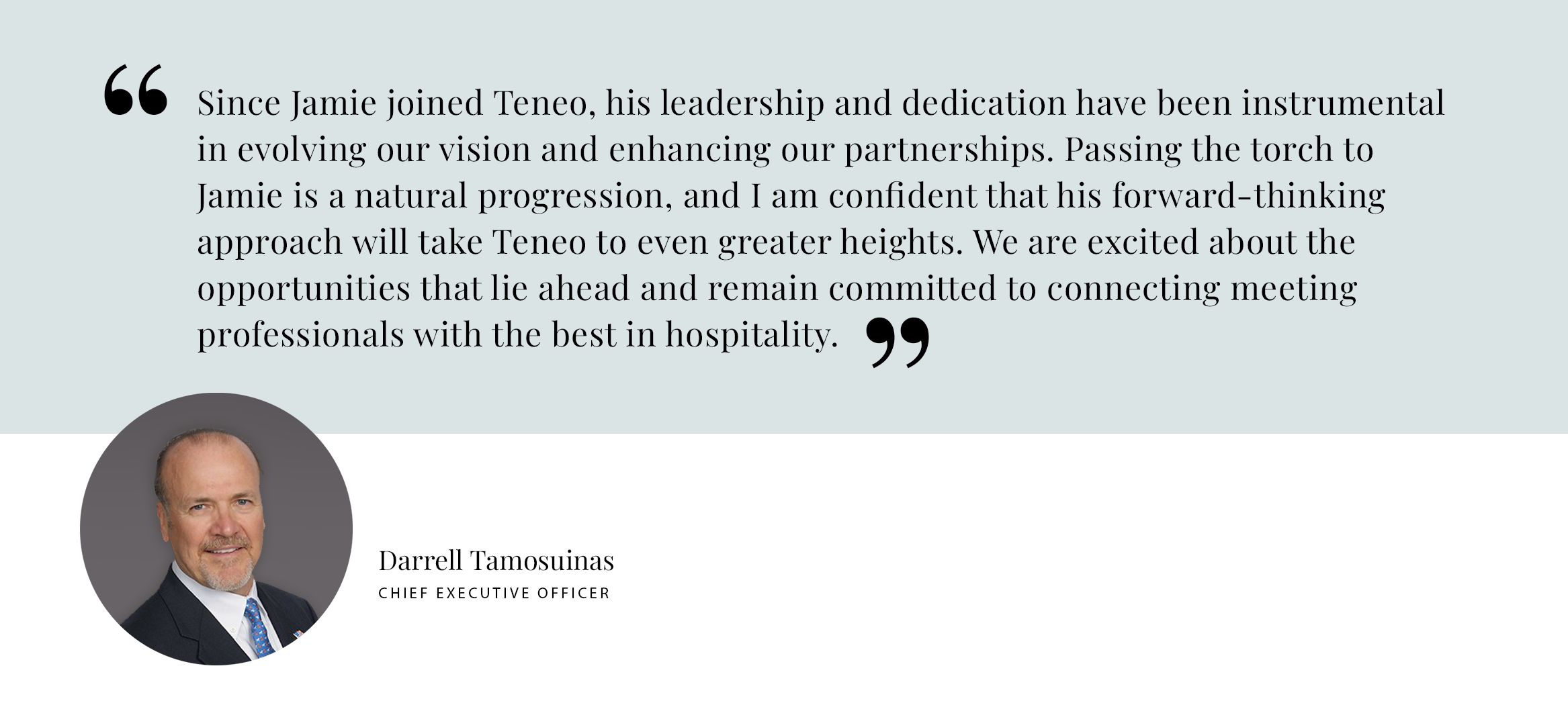 Since Jamie joined Teneo, his leadership and dedication have been instrumental in evolving our vision and enhancing our partnerships. Passing the torch to Jamie is a natural progression, and I am confident that his forward-thinking approach will take Teneo to even greater heights. We are excited about the opportunities that lie ahead and remain committed to connecting meeting professionals with the best in hospitality. - Darrell Tamosuinas