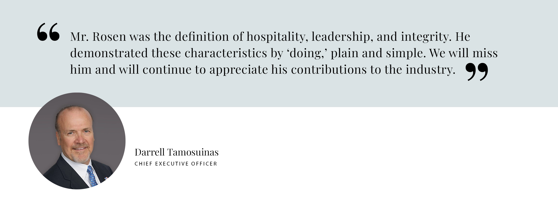 PULL QUOTE: Mr. Rosen was the definition of hospitality, leadership, and integrity. He demonstrated these characteristics by ‘doing,’ plain and simple. We will miss him and will continue to appreciate his contributions to the industry. - Darrell Tamosuinas