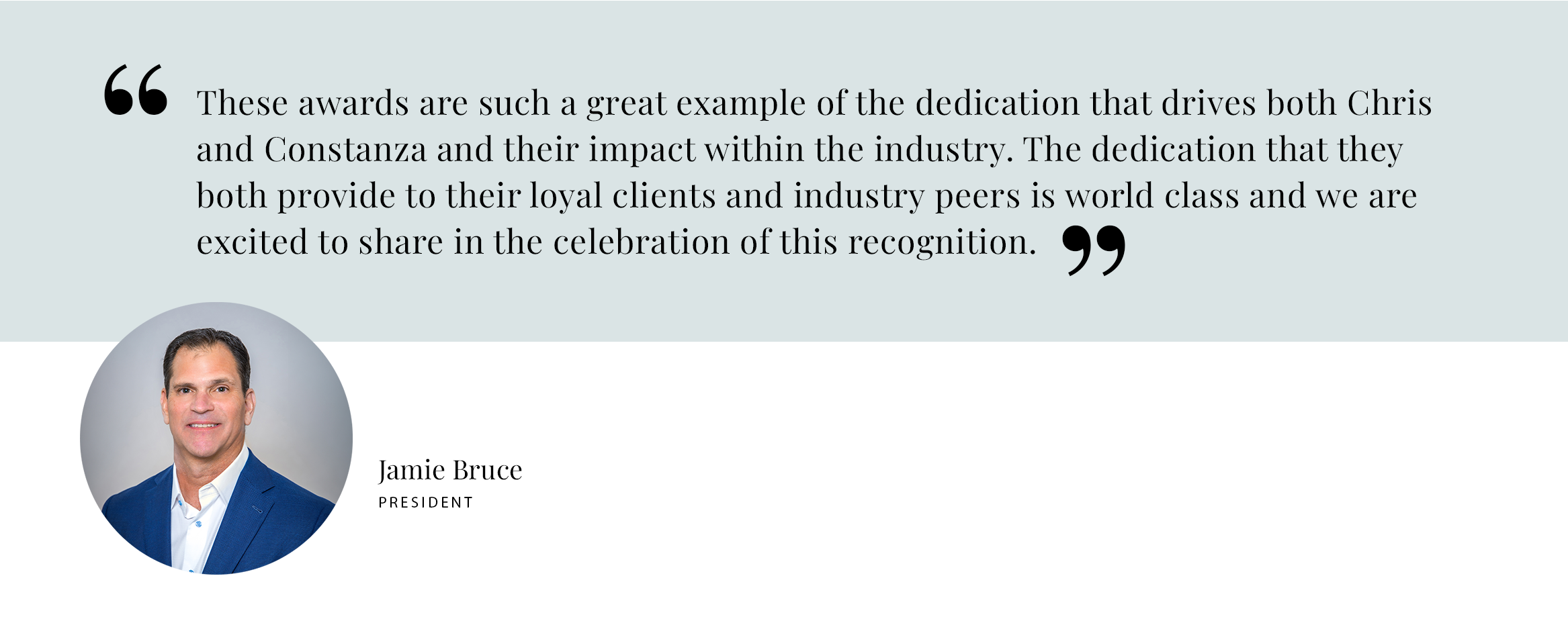 PULL QUOTE: These awards are such a great example of the dedication that drives both Chris and Constanza and their impact within the industry. The dedication that they both provide to their loyal clients and industry peers is world class and we are excited to share in the celebration of this recognition. - Jamie Bruce, President