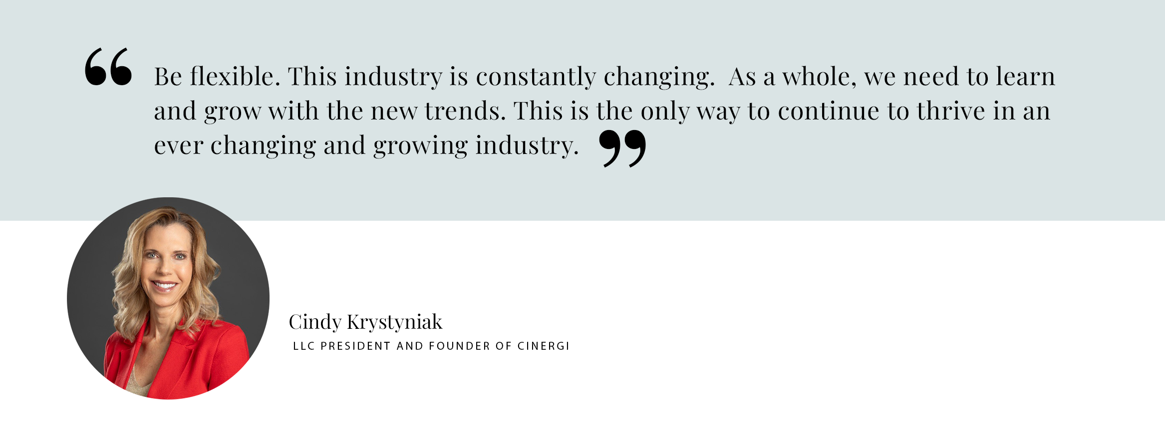 Be flexible. This industry is constantly changing. As a whole, we need to learn and grow with the new trends. This is the only way to continue to thrive in an ever changing and growing industry. - Cindy Krystyniak LLC President and Founder of Cinergi