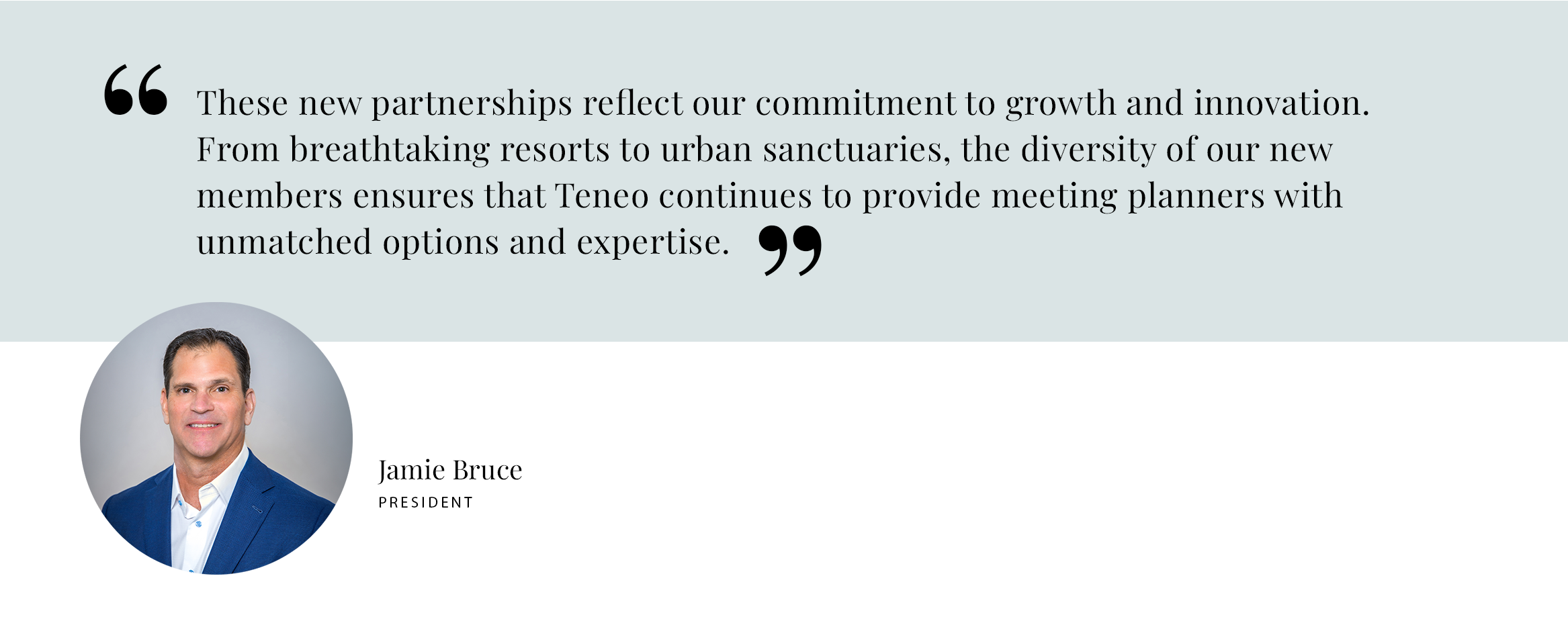 Pull Quote: These new partnerships reflect our commitment to growth and innovation. From breathtaking resorts to urban sanctuaries, the diversity of our new members ensures that Teneo continues to provide meeting planners with unmatched options and expertise. - Jamie Bruce, President