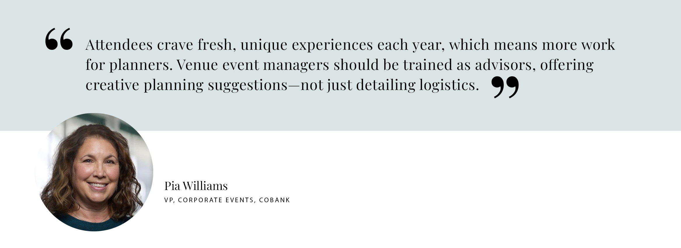 PULL QUOTE: Attendees crave fresh, unique experiences each year, which means more work for planners. Venue event managers should be trained as advisors, offering creative planning suggestions—not just detailing logistics. - Pia Williams, VP, Corporate Events, CoBank