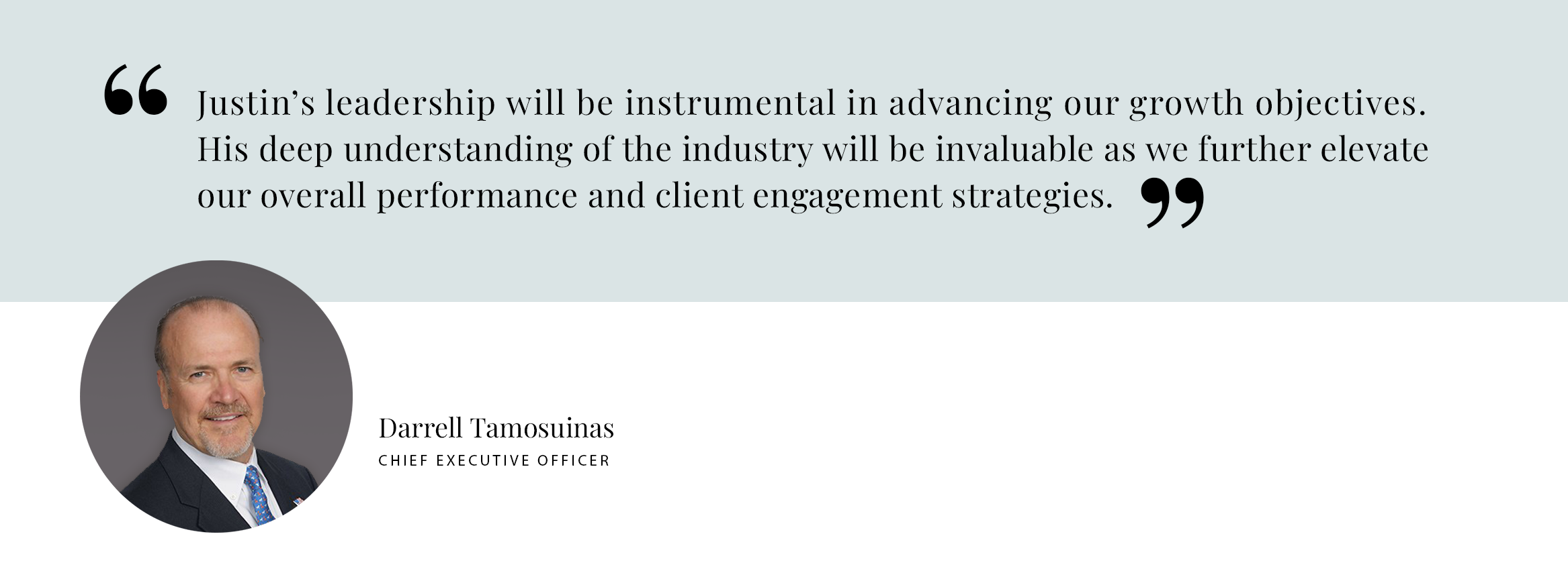 PULL QUOTE: Justin’s leadership will be instrumental in advancing our growth objectives. His deep understanding of the industry will be invaluable as we further elevate our overall performance and client engagement strategies. - Darrell Tamosuinas, CEO