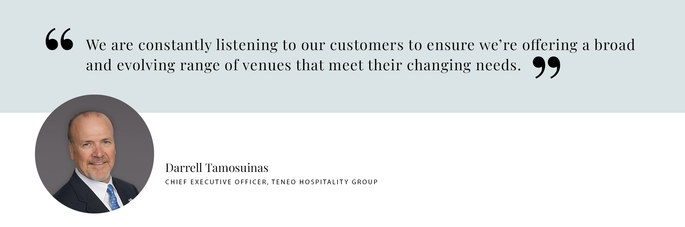 PULL QUOTE: We are constantly listening to our customers to ensure we’re offering a broad and evolving range of venues that meet their changing needs. - Darrell Tamosuinas Chief Executive Officer, TENEO HOSPITALITY GROUP