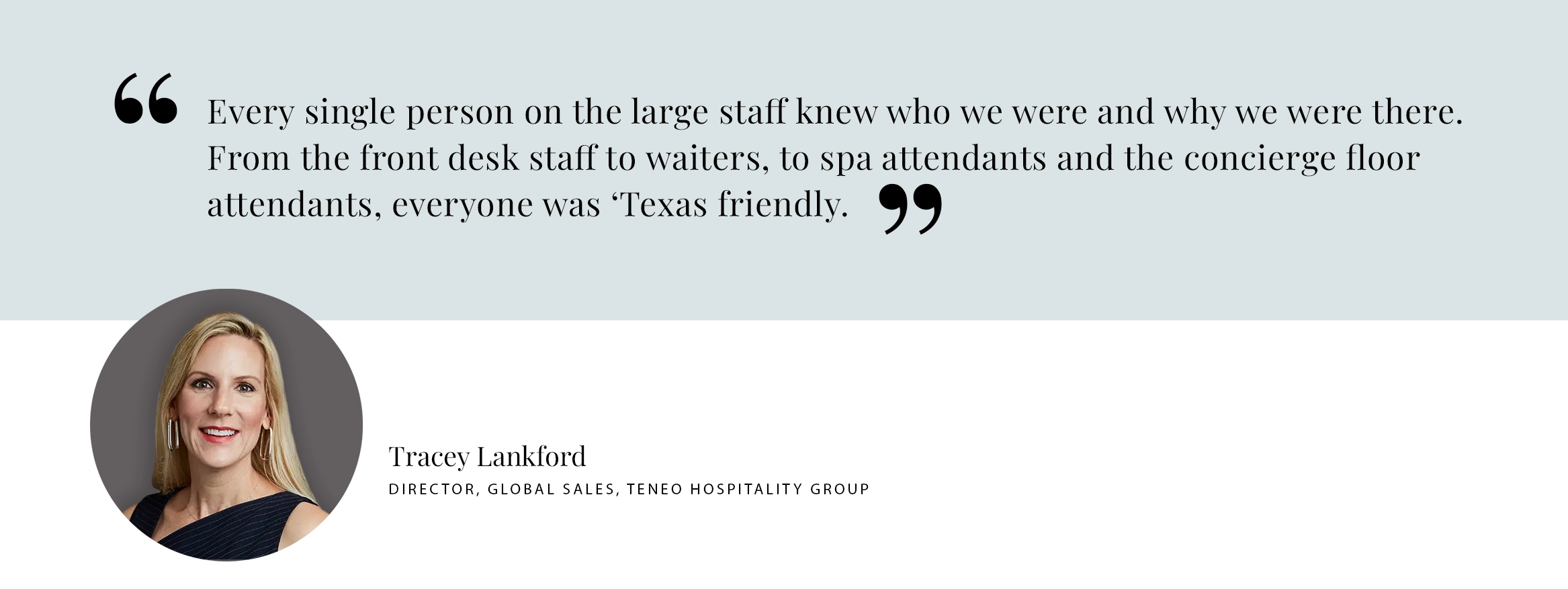 Every single person on the large staff knew who we were and why we were there. From the front desk staff to waiters, to spa attendants and the concierge floor attendants, everyone was ‘Texas friendly. - Tracey Lankford, Director, Global Sales, TENEO hospitality group