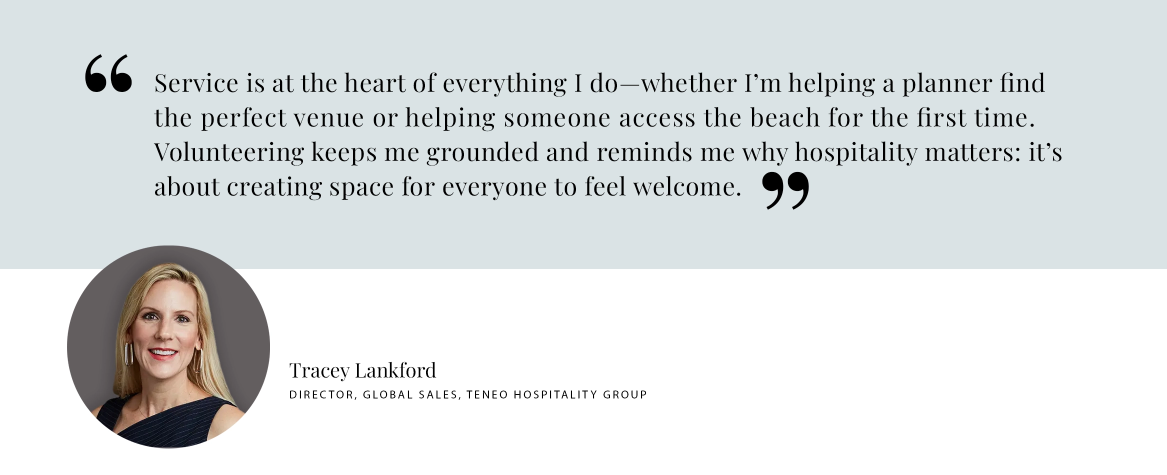 Service is at the heart of everything I do—whether I’m helping a planner find the perfect venue or helping someone access the beach for the first time. Volunteering keeps me grounded and reminds me why hospitality matters: it’s about creating space for everyone to feel welcome. - Tracey Lankford Director, Global Sales, Teneo Hospitality Group