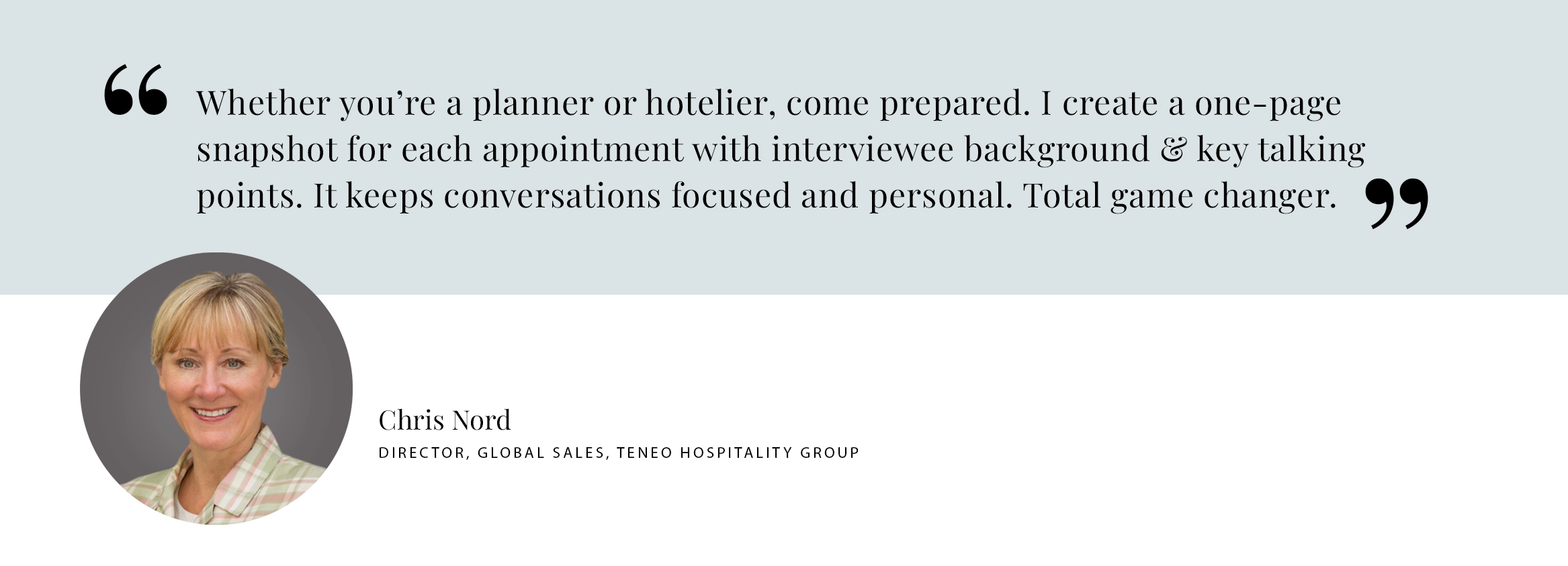 PULL QUOTE: Whether you’re a planner or hotelier, come prepared. I create a one-page snapshot for each appointment with interviewee background & key talking points. It keeps conversations focused and personal. Total game changer. - Chris Nord DIRECTOR, GLOBAL SALES, Teneo Hospitality Group
