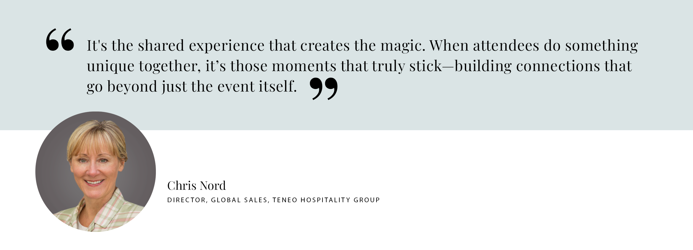 It's the shared experience that creates the magic. When attendees do something unique together, it’s those moments that truly stick—building connections that go beyond just the event itself. - Chris Nord DIRECTOR, GLOBAL SALES, TENEO HOSPITALITY GROUP