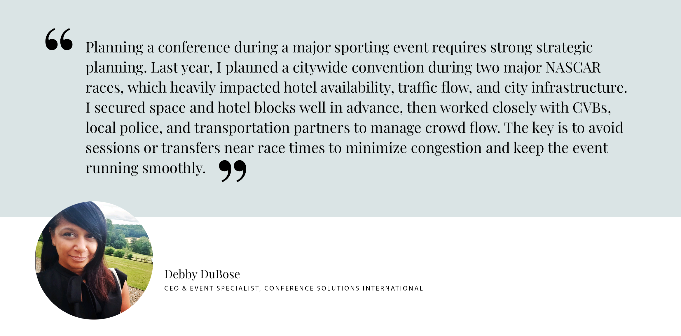 PULL QUOTE: Planning a conference during a major sporting event requires strong strategic planning. Last year, I planned a citywide convention during two major NASCAR races, which heavily impacted hotel availability, traffic flow, and city infrastructure. I secured space and hotel blocks well in advance, then worked closely with CVBs, local police, and transportation partners to manage crowd flow. The key is to avoid sessions or transfers near race times to minimize congestion and keep the event running smoothly. - Debby DuBose CEO & Event Specialist, Conference Solutions International