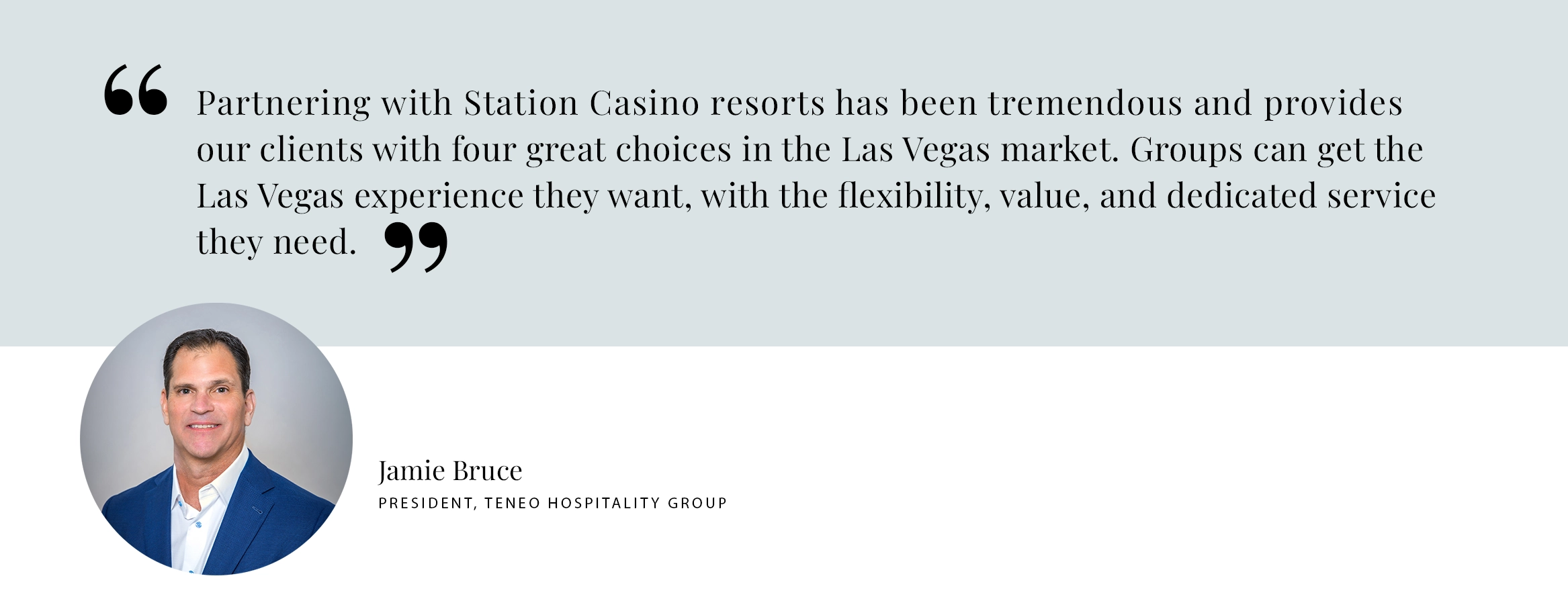 PULL QUOTE: Partnering with Station Casino resorts has been tremendous and provides our clients with four great choices in the Las Vegas market. Groups can get the Las Vegas experience they want, with the flexibility, value, and dedicated servicethey need. - Jamie Bruce, Teneo Hospitality Group