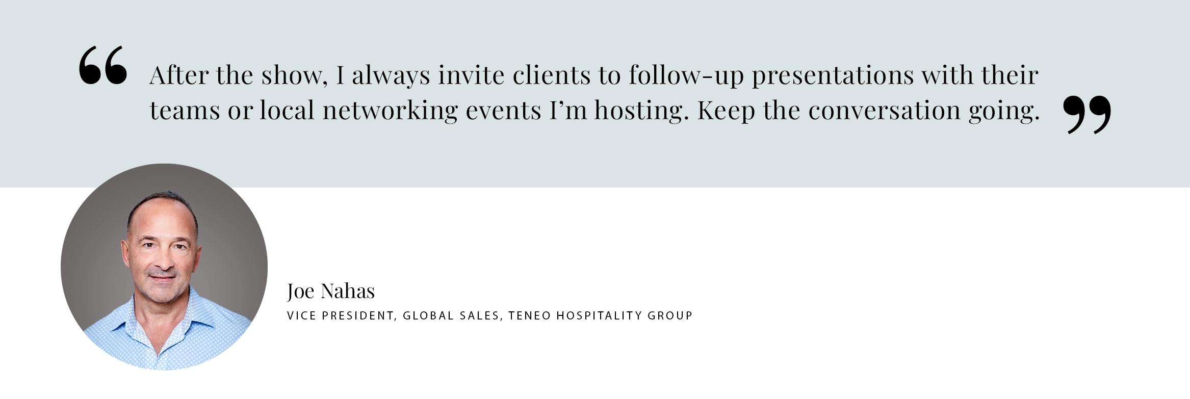 PULL QUOTE: After the show, I always invite clients to follow-up presentations with their teams or local networking events I’m hosting. Keep the conversation going. - Joe Nahas VICE PRESIDENT, GLOBAL SALES, TENEO HOSPITALITY GROUP