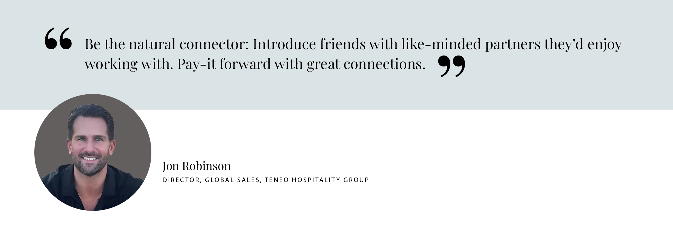 PULL QUOTE: Be the natural connector: Introduce friends with like-minded partners they’d enjoy working with. Pay-it forward with great connections. - Jon Robinson, Teneo Hospitality Group