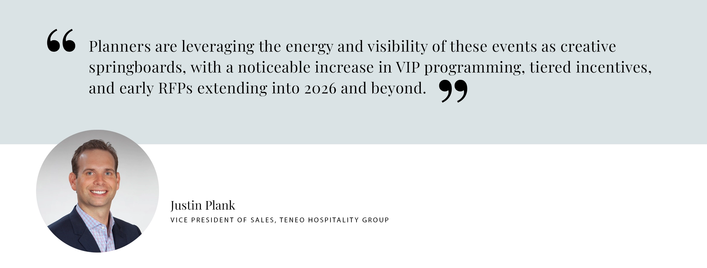 PULL QUOTE: Planners are leveraging the energy and visibility of these events as creative springboards, with a noticeable increase in VIP programming, tiered incentives, and early RFPs extending into 2026 and beyond. -Justin Plank VICE PRESIDENT OF SALES