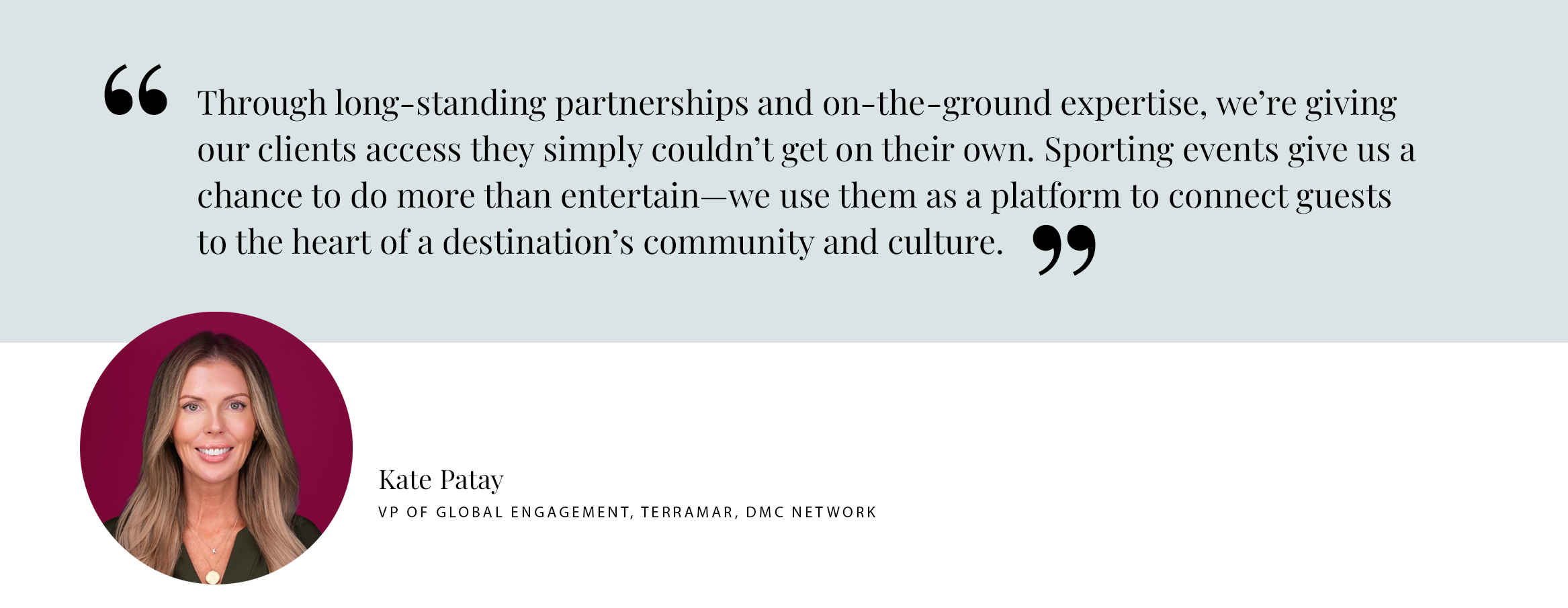PULL QUOTE: Through long-standing partnerships and on-the-ground expertise, we’re giving our clients access they simply couldn’t get on their own. Sporting events give us a chance to do more than entertain—we use them as a platform to connect guests to the heart of a destination’s community and culture. -Kate Patay VP of Global Engagement, Terramar, DMC Network