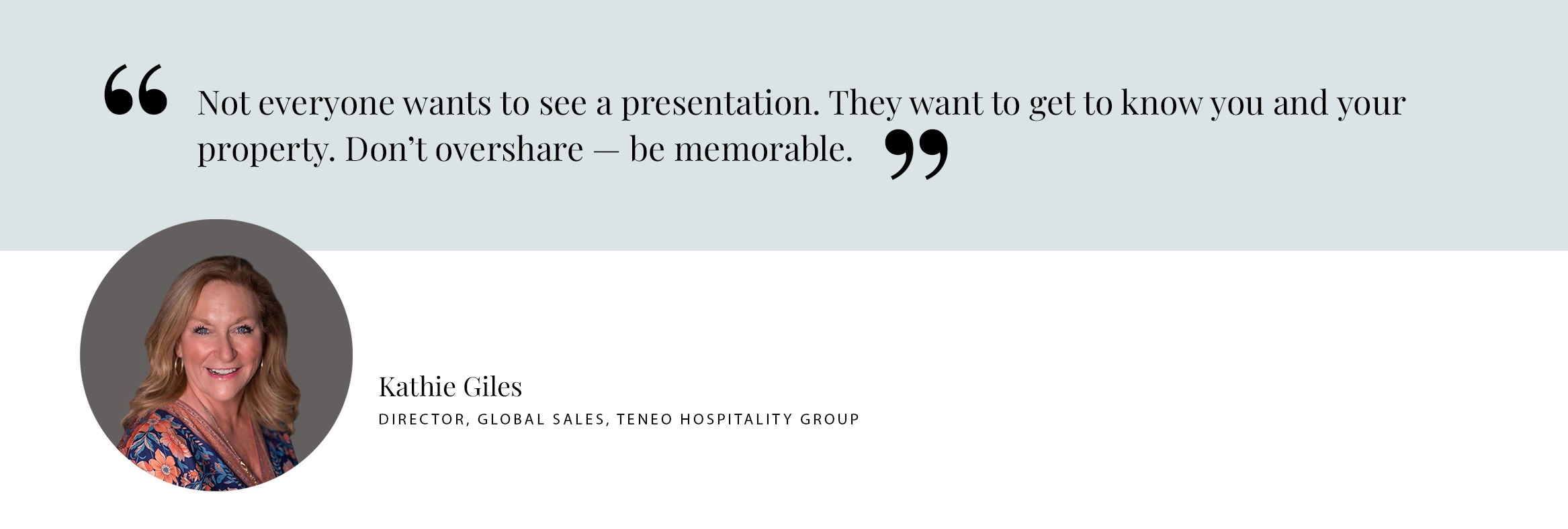 PULL QUOTE: Not everyone wants to see a presentation. They want to get to know you and your property. Don’t overshare — be memorable. - Kathie Giles Director, Global Sales, Teneo hospitality group