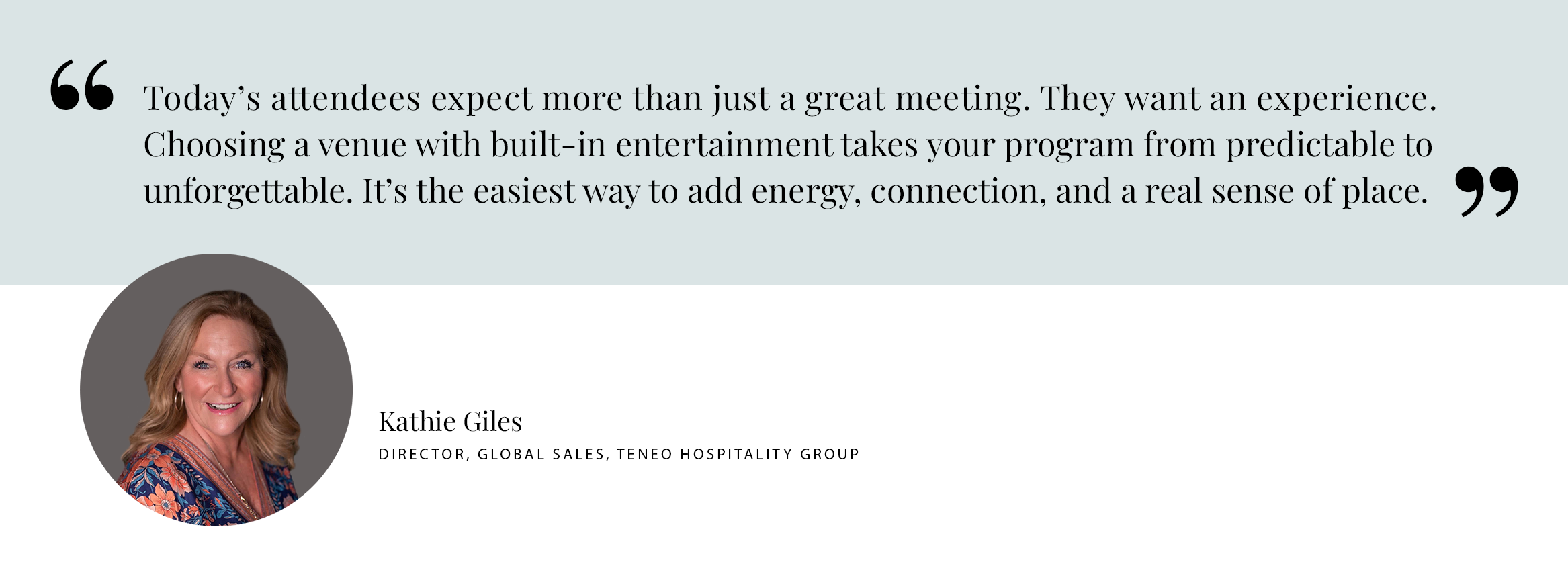 PUILL QUOTE: Today’s attendees expect more than just a great meeting. They want an experience. Choosing a venue with built-in entertainment takes your program from predictable to unforgettable. It’s the easiest way to add energy, connection, and a real sense of place. -Kathie Giles Director, Global Sales, Teneo hospitality group