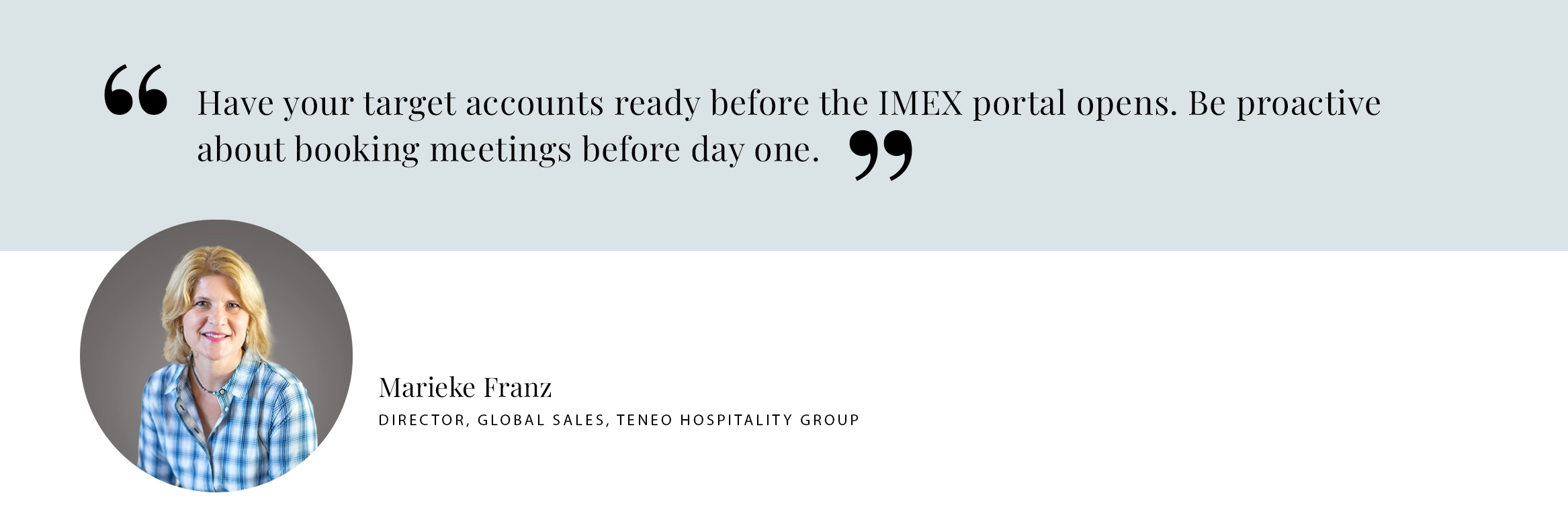 PULL QUOTE: Have your target accounts ready before the IMEX portal opens. Be proactive about booking meetings before day one. - Marieke Franz Director, Global Sales, TENEO HOSPITALITY GROUP