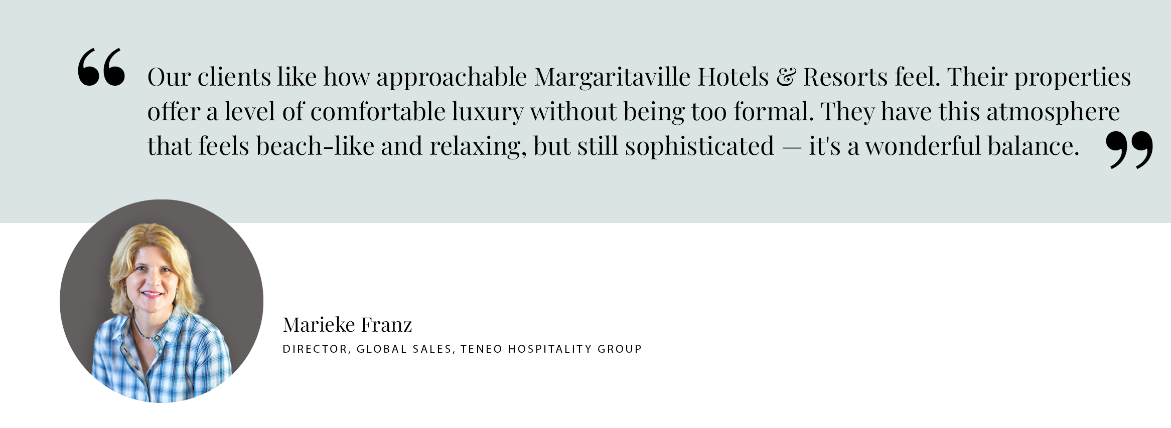 Our clients like how approachable Margaritaville Hotels & Resorts feel. Their properties offer a level of comfortable luxury without being too formal. They have this atmosphere that feels beach-like and relaxing, but still sophisticated — it's a wonderful balance. -Marieke Franz DIRECTOR, GLOBAL SALES, TENEO HOSPITALITY GROUP