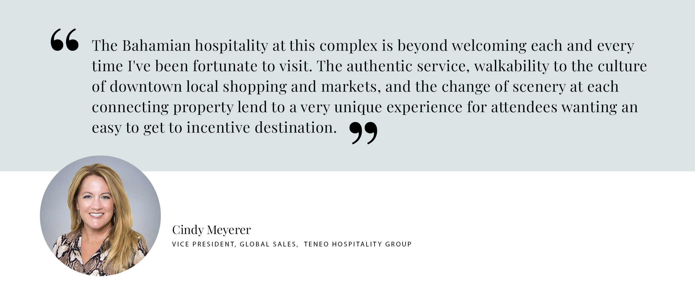 PULL QUOTE: The Bahamian hospitality at this complex is beyond welcoming each and every time I've been fortunate to visit. The authentic service, walkability to the culture of downtown local shopping and markets, and the change of scenery at each connecting property lend to a very unique experience for attendees wanting an easy to get to incentive destination. - Cindy MeyererVice President, Global Sales, Teneo Hospitality Group