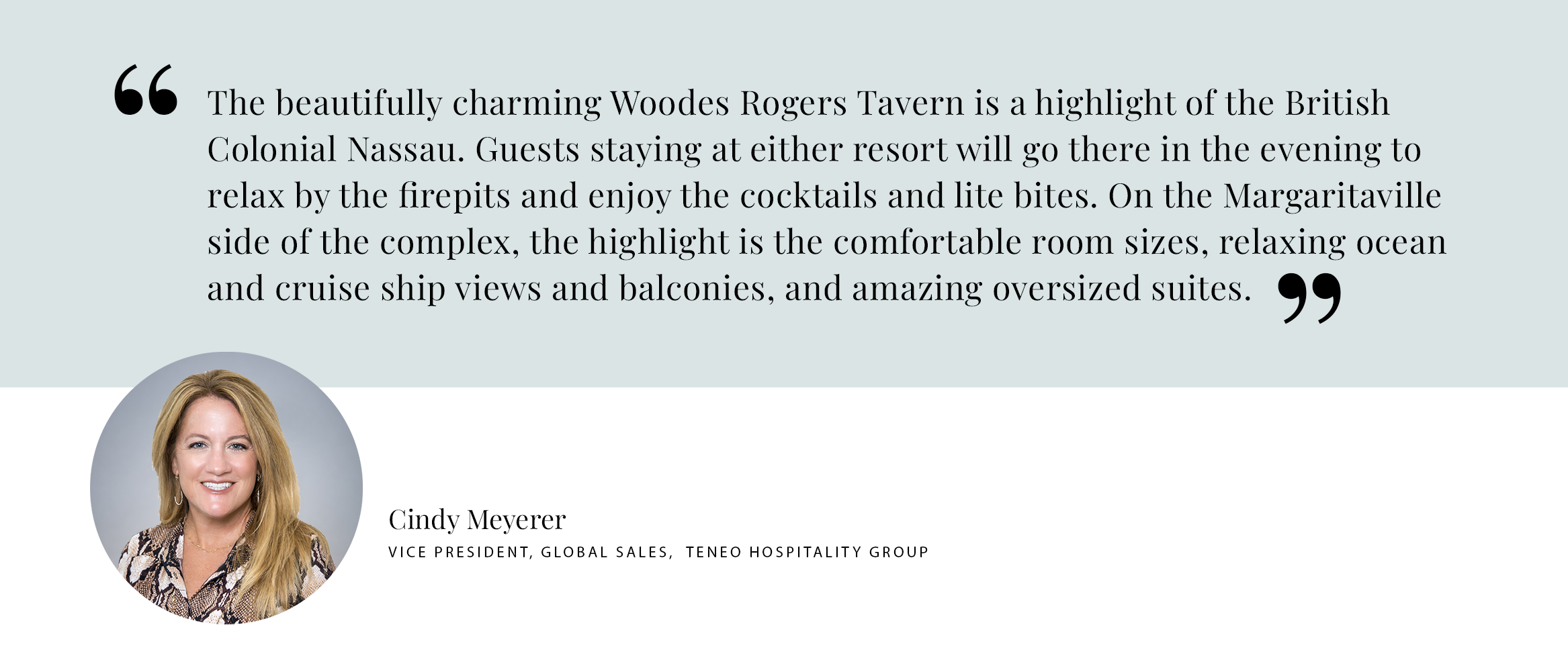 PULL QUOTE The beautifully charming Woodes Rogers Tavern is a highlight of the British Colonial Nassau. Guests staying at either resort will go there in the evening to relax by the firepits and enjoy the cocktails and lite bites. On the Margaritaville side of the complex, the highlight is the comfortable room sizes, relaxing ocean and cruise ship views and balconies, and amazing oversized suites. - Cindy MeyererVice President, Global Sales, TENEO HOSPITALITY GROUP