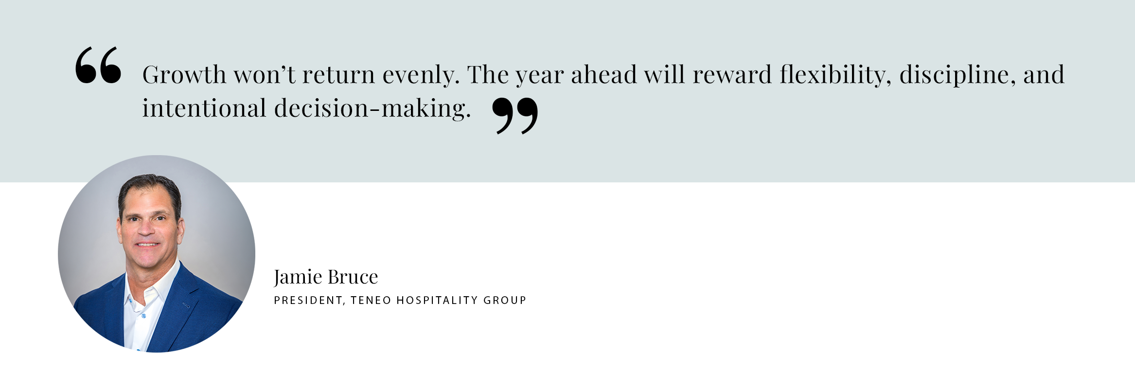 PULL QUOTE: Growth won’t return evenly. The year ahead will reward flexibility, discipline, and intentional decision-making. - Jamie Bruce, President, Teneo Hospitality Group