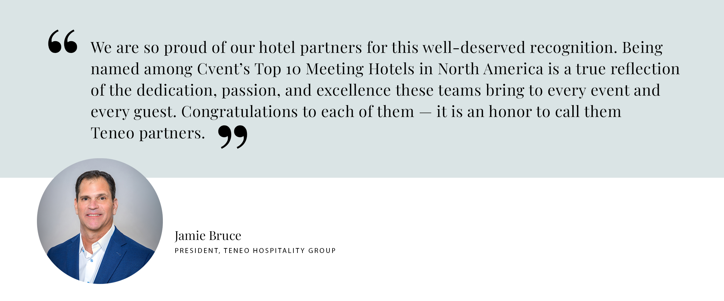 Jamie Bruce Pull Quote PULL QUOTE: “We are so proud of our hotel partners for this well-deserved recognition. Being named among Cvent’s Top 10 Meeting Hotels in North America is a true reflection of the dedication, passion, and excellence these teams bring to every event and every guest. Congratulations to each of them — it is an honor to call them Teneo partners.” — Jamie Bruce, President, Teneo Hospitality Group