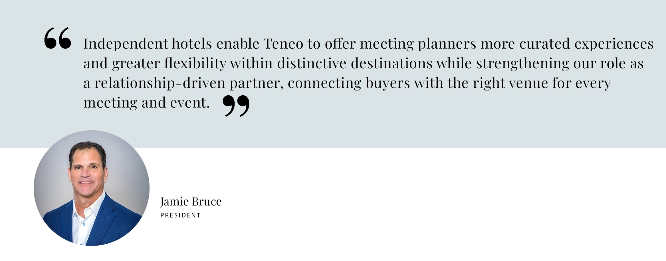 PULL QUOTE: Independent hotels enable Teneo to offer meeting planners more curated experiences and greater flexibility within distinctive destinations while strengthening our role as a relationship-driven partner, connecting buyers with the right venue for every meeting and event. - Jamie Bruce, President Teneo Hospitality Group