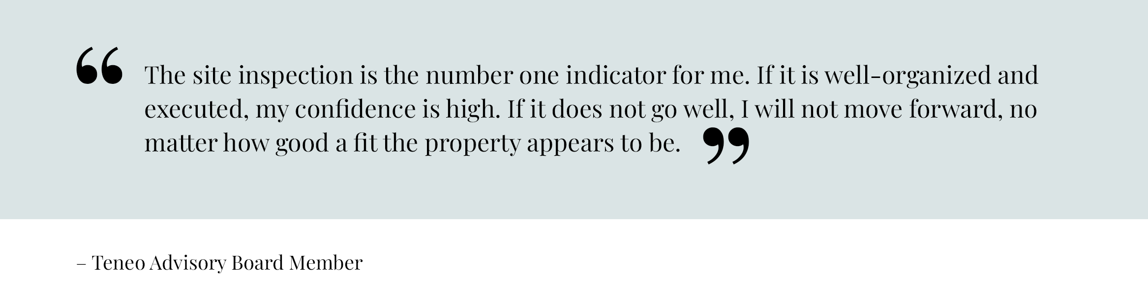 The site inspection is the number one indicator for me. If it is well-organized and executed, my confidence is high. If it does not go well, I will not move forward, no matter how good a fit the property appears to be. – Teneo Advisory Board Member