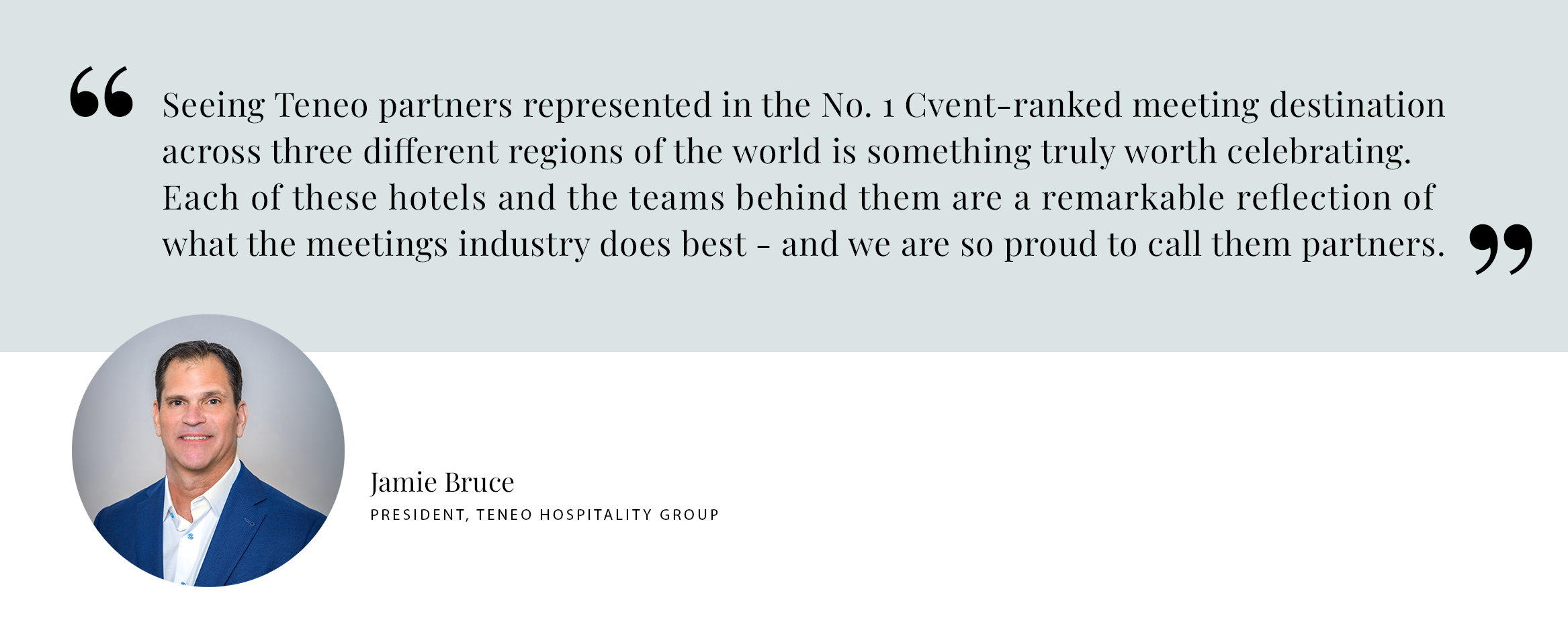 Jamie Bruce Pull Quote PULL QUOTE: Seeing Teneo partners represented in the No. 1 Cvent-ranked meeting destination across three different regions of the world is something truly worth celebrating. Each of these hotels and the teams behind them are a remarkable reflection of what the meetings industry does best - and we are so proud to call them partners. - Jamie Bruce President, Teneo Hospitality Group