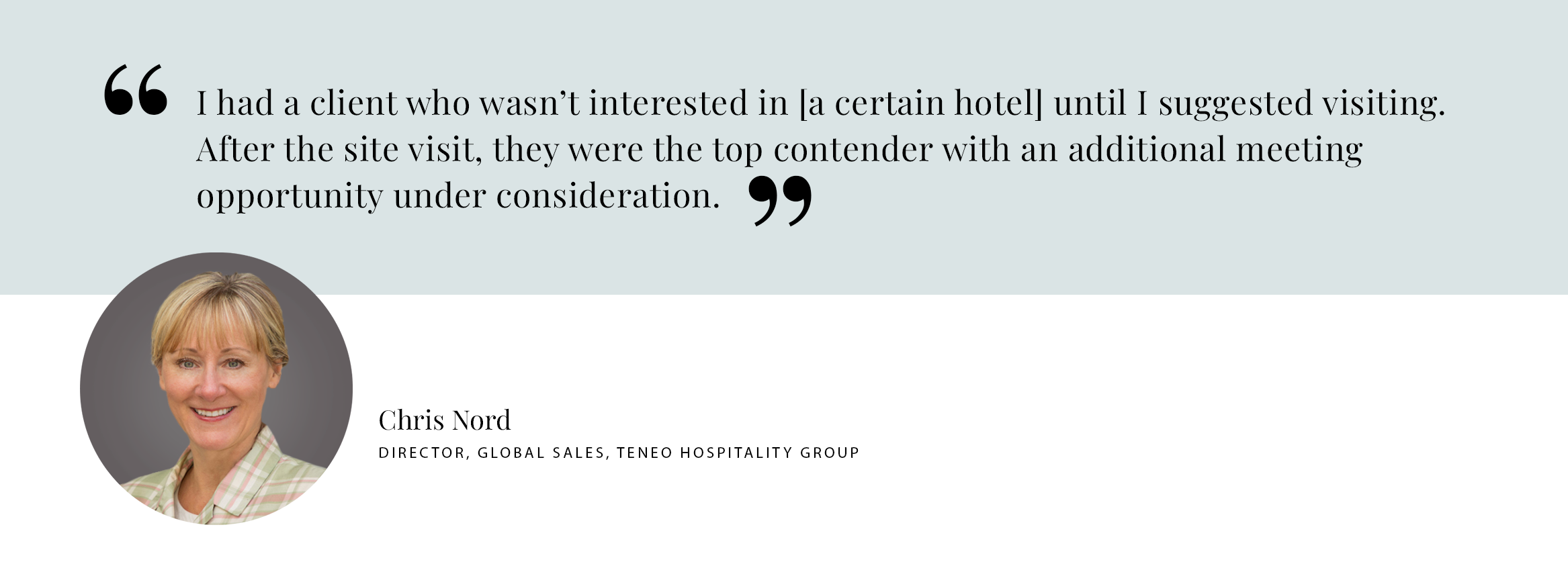 PULL QUOTE: I had a client who wasn’t interested in [a certain hotel] until I suggested visiting. After the site visit, they were the top contender with an additional meeting opportunity under consideration. - Chris Nord DIRECTOR, GLOBAL SALES, TENEO HOSPITALITY GROUP