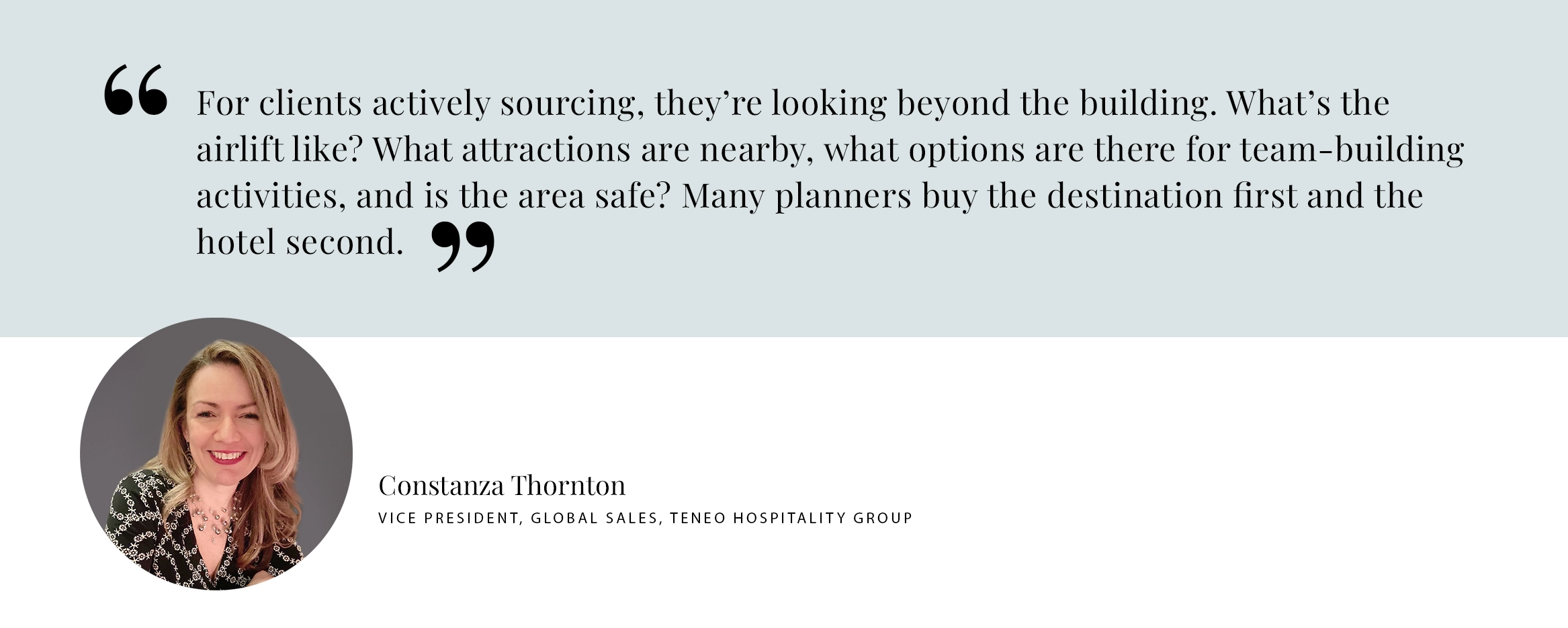 Constanza Thornton Pull Quote PULL QUOTE: For clients actively sourcing, they’re looking beyond the building. What’s the airlift like? What attractions are nearby, what options are there for team-building activities, and is the area safe? Many planners buy the destination first and the hotel second. -Constanza Thornton Vice President, Global Sales, Teneo Hospitality Group