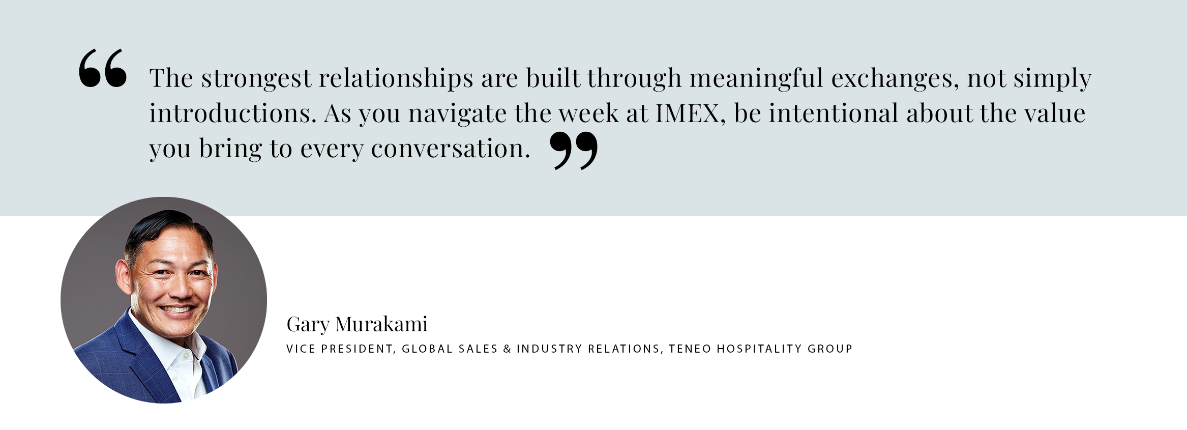 Gary Murakami Pull Quote PULL QUOTE: The strongest relationships are built through meaningful exchanges, not simply introductions. As you navigate the week at IMEX, be intentional about the value you bring to every conversation. - Gary Murakami Vice President, Global Sales & Industry Relations