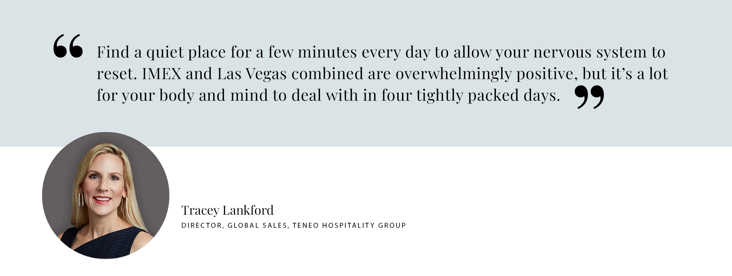 Tracey Lankford Pull Quote PULL QUOTE: Find a quiet place for a few minutes every day to allow your nervous system to reset. IMEX and Las Vegas combined are overwhelmingly positive, but it’s a lot for your body and mind to deal with in four tightly packed days. - Tracey Lankford Director, Global Sales, TENEO hospitality group
