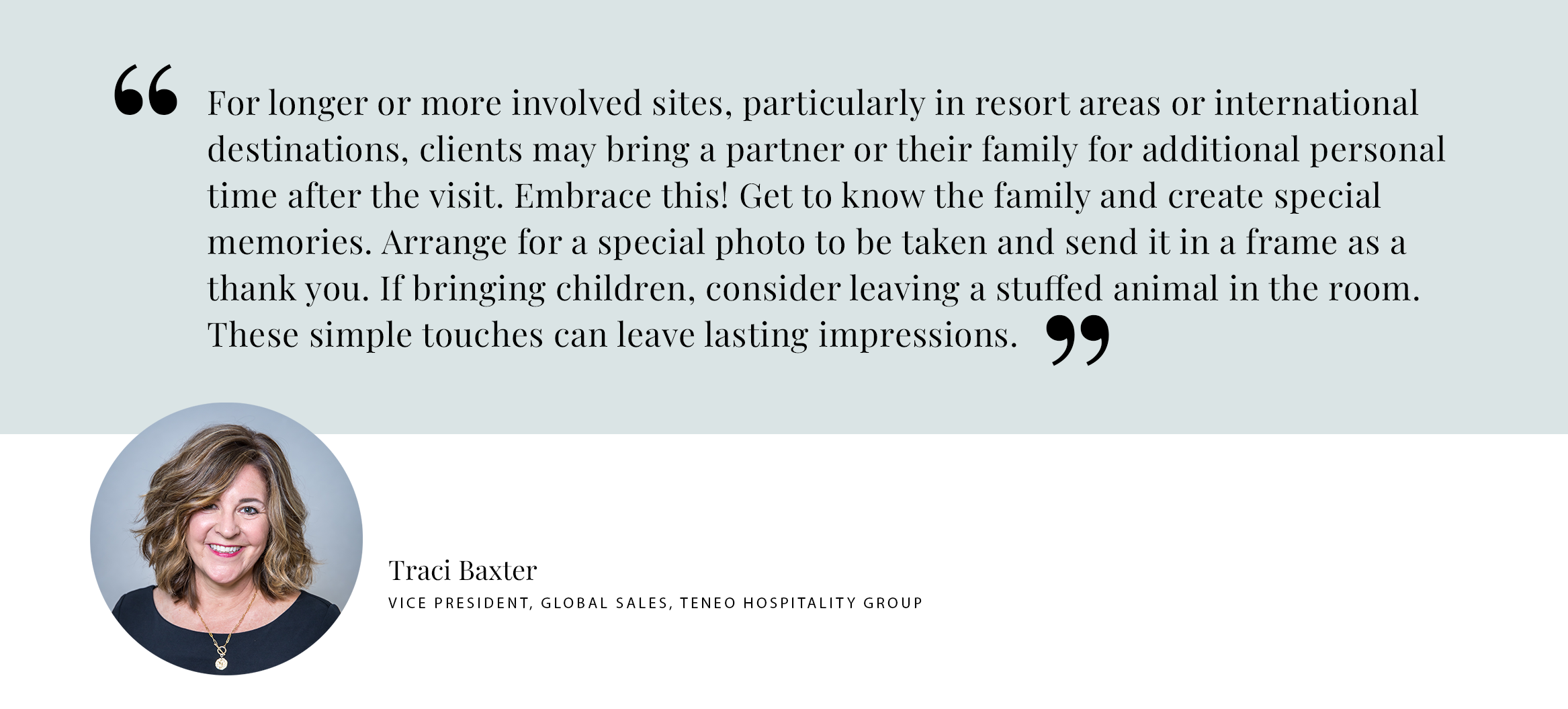 Traci Baxter Pull Quote PULL QUOTE: For longer or more involved sites, particularly in resort areas or international destinations, clients may bring a partner or their family for additional personal time after the visit. Embrace this! Get to know the family and create special memories. Arrange for a special photo to be taken and send it in a frame as a thank you. If bringing children, consider leaving a stuffed animal in the room. These simple touches can leave lasting impressions. - Traci Baxter Vice President, Global Sales, teneo hospitality group